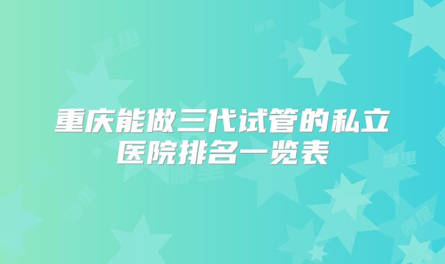 重庆能做三代试管的私立医院排名一览表
