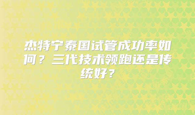 杰特宁泰国试管成功率如何？三代技术领跑还是传统好？