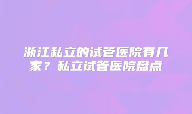 浙江私立的试管医院有几家？私立试管医院盘点