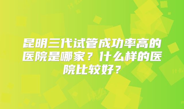 昆明三代试管成功率高的医院是哪家？什么样的医院比较好？