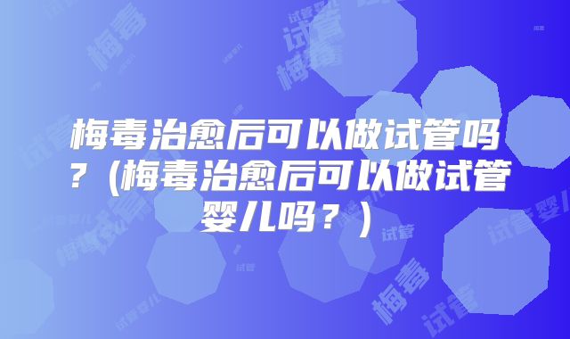 梅毒治愈后可以做试管吗？(梅毒治愈后可以做试管婴儿吗？)