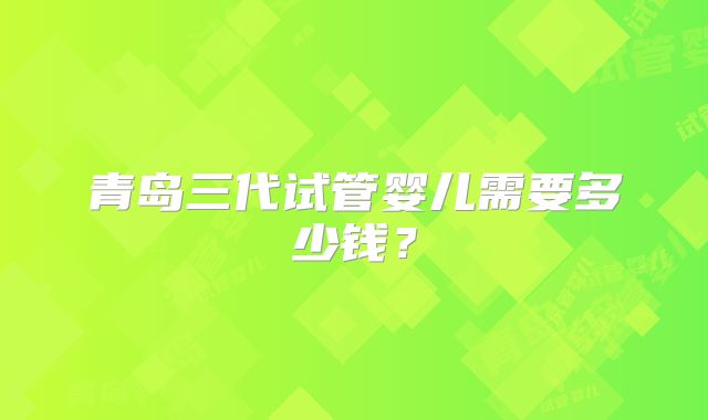 青岛三代试管婴儿需要多少钱？