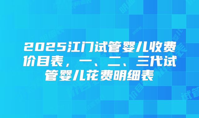 2025江门试管婴儿收费价目表,一、二、三代试管婴儿花费明细表
