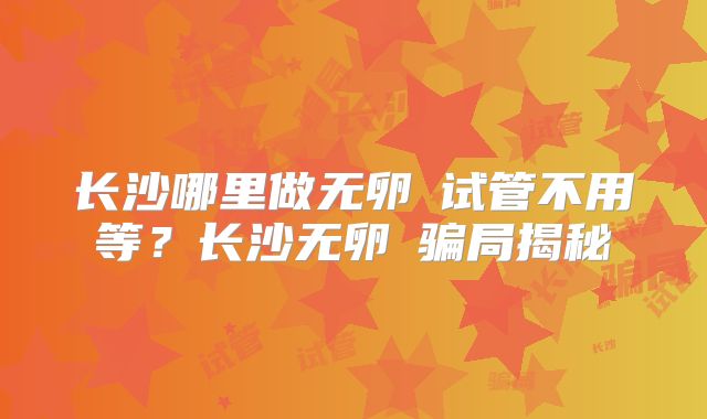 长沙哪里做无卵�试管不用等？长沙无卵�骗局揭秘