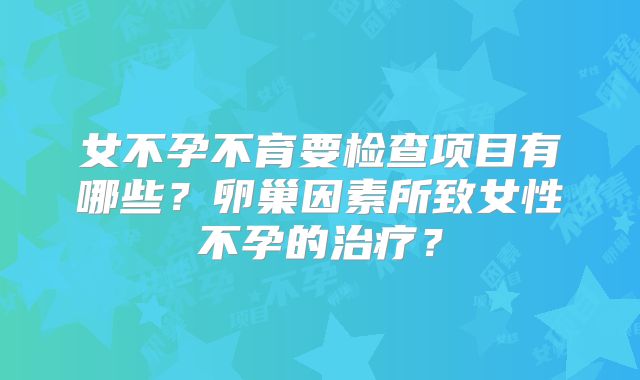 女不孕不育要检查项目有哪些？卵巢因素所致女性不孕的治疗？
