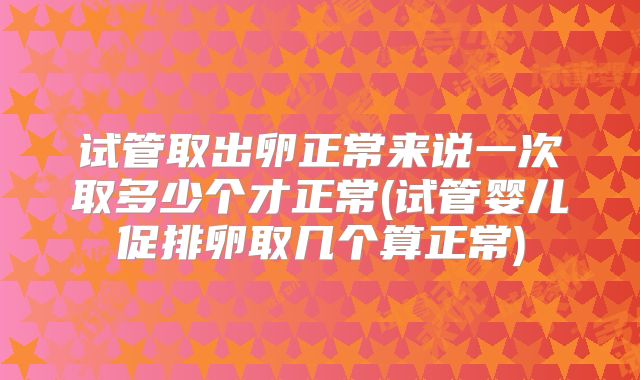 试管取出卵正常来说一次取多少个才正常(试管婴儿促排卵取几个算正常)