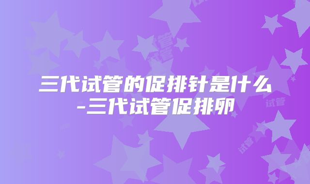 三代试管的促排针是什么-三代试管促排卵