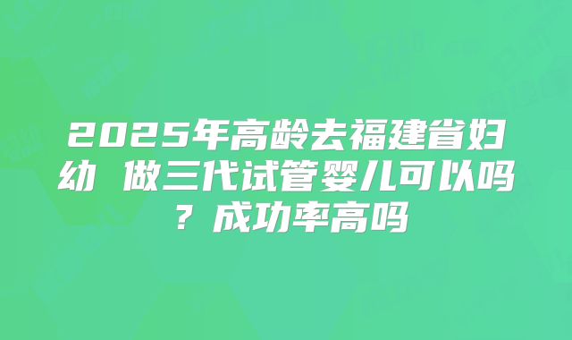 2025年高龄去福建省妇幼 做三代试管婴儿可以吗?成功率高吗