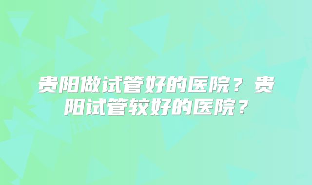 贵阳做试管好的医院？贵阳试管较好的医院？