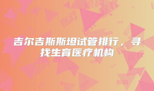 吉尔吉斯斯坦试管排行,寻找生育医疗机构