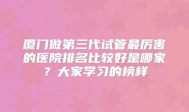 厦门做第三代试管最厉害的医院排名比较好是哪家？大家学习的榜样