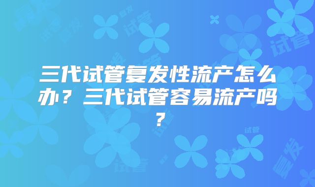 三代试管复发性流产怎么办?三代试管容易流产吗?