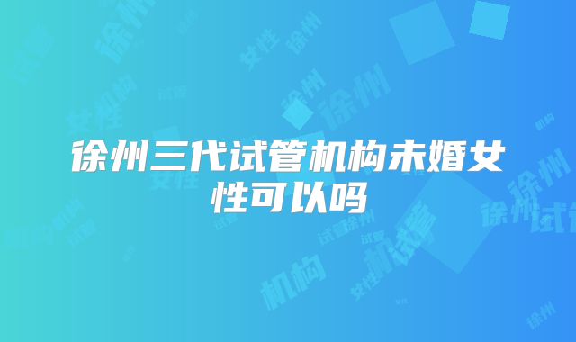 徐州三代试管机构未婚女性可以吗