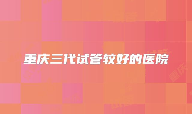 重庆三代试管较好的医院