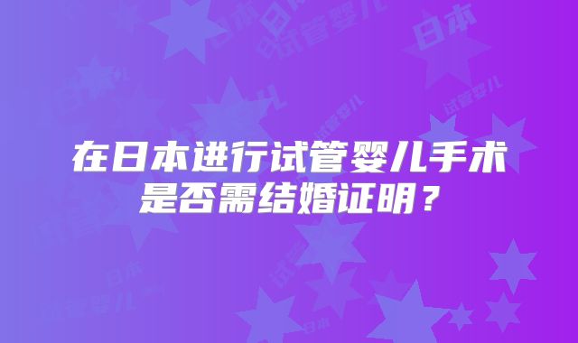 在日本进行试管婴儿手术是否需结婚证明？
