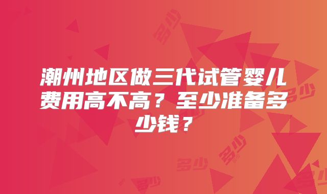 潮州地区做三代试管婴儿费用高不高？至少准备多少钱？