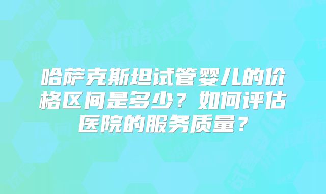 哈萨克斯坦试管婴儿的价格区间是多少？如何评估医院的服务质量？