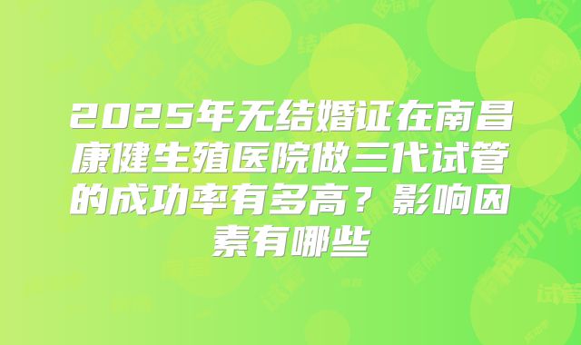 2025年无结婚证在南昌康健生殖医院做三代试管的成功率有多高？影响因素有哪些