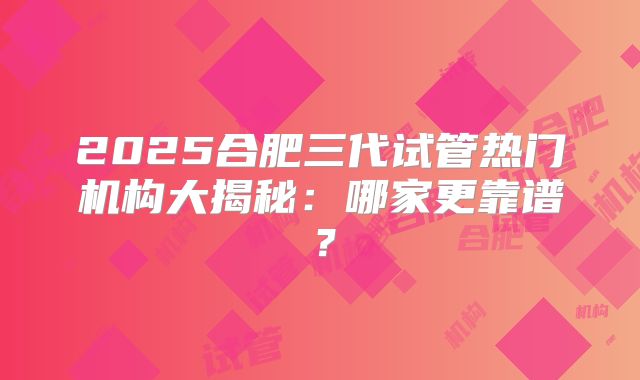 2025合肥三代试管热门机构大揭秘：哪家更靠谱？