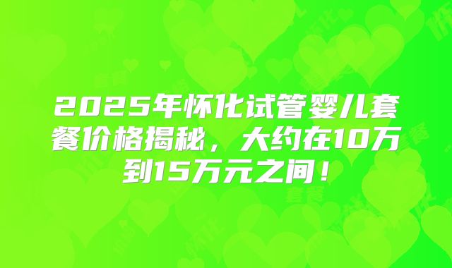 2025年怀化试管婴儿套餐价格揭秘，大约在10万到15万元之间！