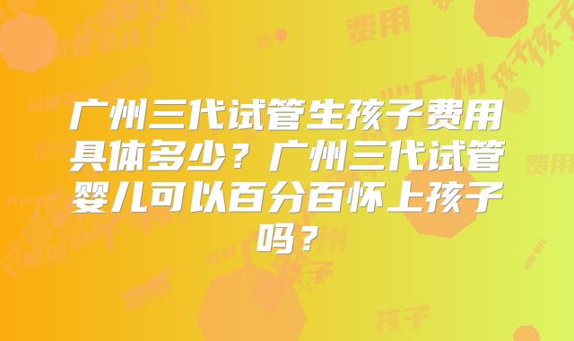 广州三代试管生孩子费用具体多少?广州三代试管婴儿可以百分百怀上孩子吗?