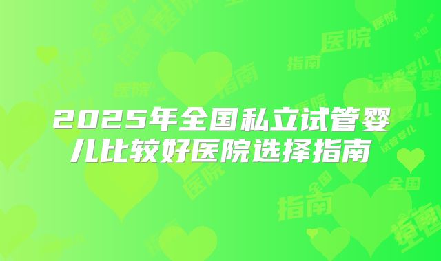 2025年全国私立试管婴儿比较好医院选择指南