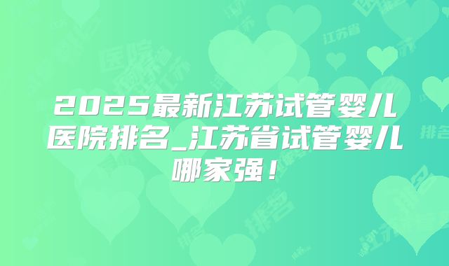 2025最新江苏试管婴儿医院排名_江苏省试管婴儿哪家强！