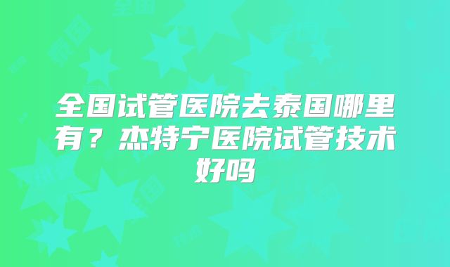 全国试管医院去泰国哪里有？杰特宁医院试管技术好吗