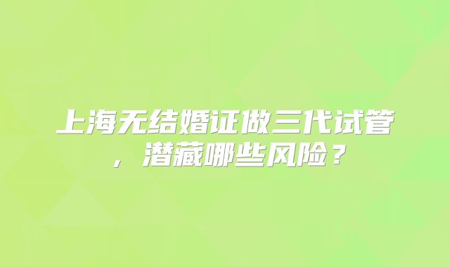 上海无结婚证做三代试管,潜藏哪些风险?