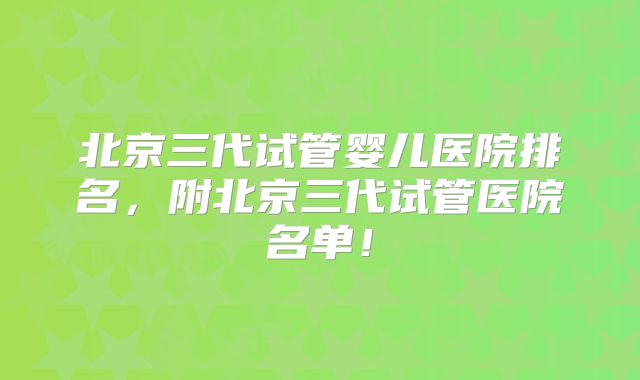 北京三代试管婴儿医院排名，附北京三代试管医院名单！