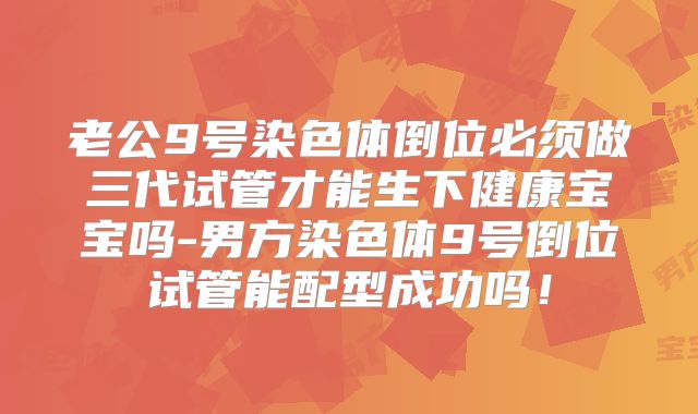 老公9号染色体倒位必须做三代试管才能生下健康宝宝吗-男方染色体9号倒位试管能配型成功吗！