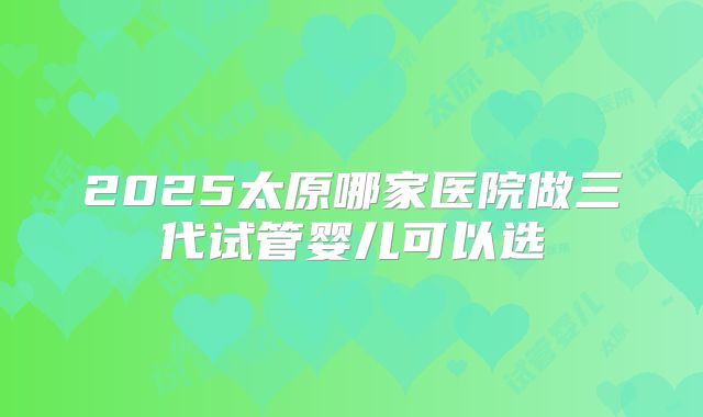 2025太原哪家医院做三代试管婴儿可以选