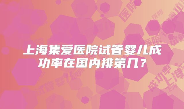 上海集爱医院试管婴儿成功率在国内排第几？