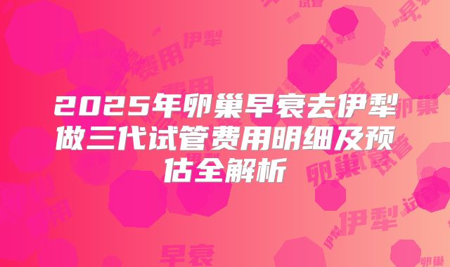2025年卵巢早衰去伊犁做三代试管费用明细及预估全解析