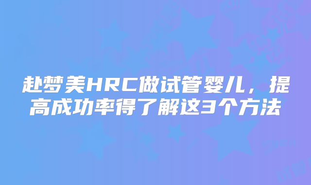 赴梦美HRC做试管婴儿，提高成功率得了解这3个方法