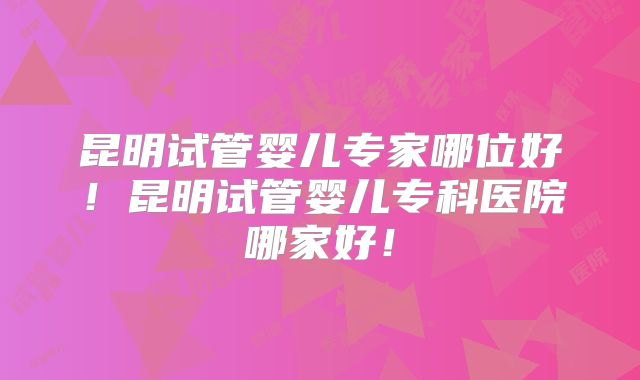 昆明试管婴儿专家哪位好!昆明试管婴儿专科医院哪家好!