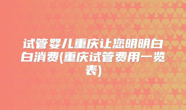 试管婴儿重庆让您明明白白消费(重庆试管费用一览表)