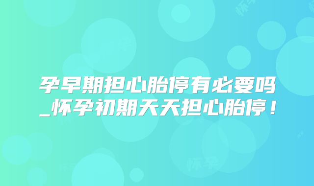 孕早期担心胎停有必要吗_怀孕初期天天担心胎停！