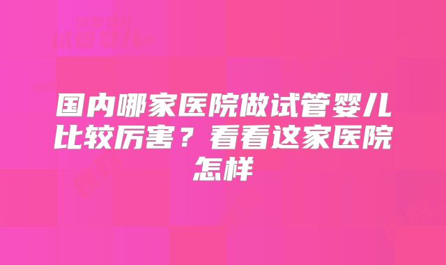 国内哪家医院做试管婴儿比较厉害?看看这家医院怎样