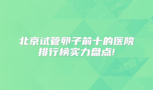 北京试管卵子前十的医院排行榜实力盘点!