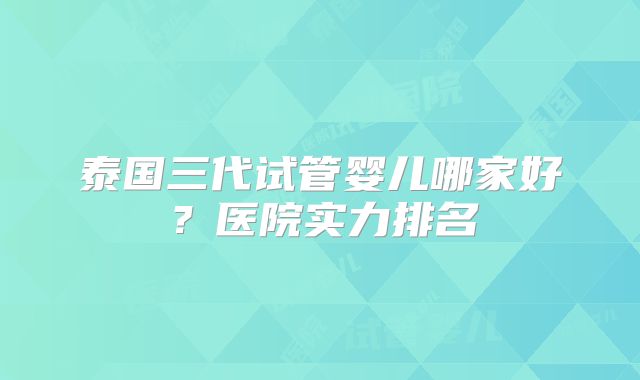泰国三代试管婴儿哪家好？医院实力排名