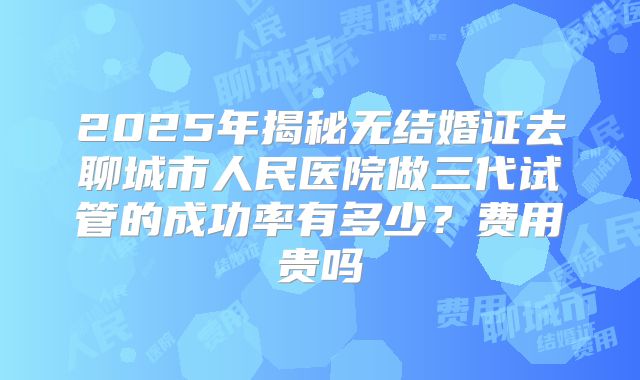 2025年揭秘无结婚证去聊城市人民医院做三代试管的成功率有多少?费用贵吗