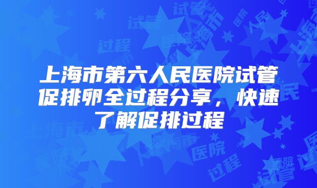 上海市第六人民医院试管促排卵全过程分享,快速了解促排过程