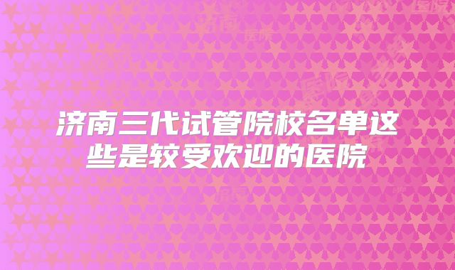 济南三代试管院校名单这些是较受欢迎的医院