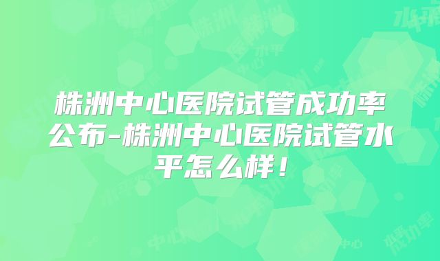 株洲中心医院试管成功率公布-株洲中心医院试管水平怎么样！