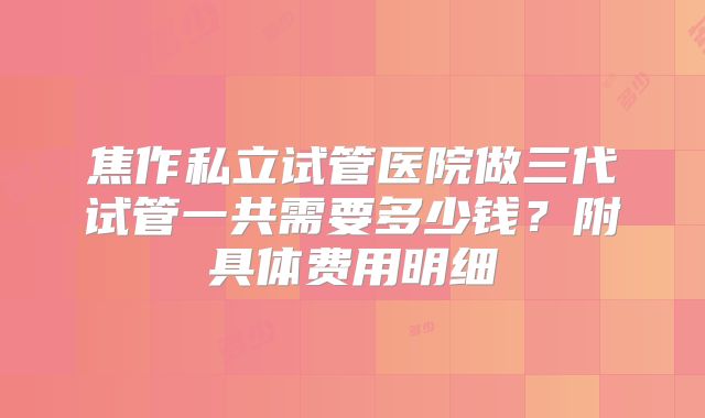 焦作私立试管医院做三代试管一共需要多少钱？附具体费用明细