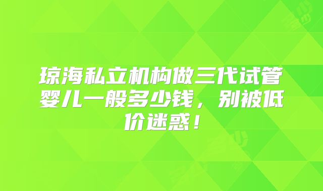 琼海私立机构做三代试管婴儿一般多少钱，别被低价迷惑！