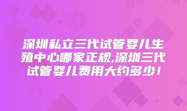 深圳私立三代试管婴儿生殖中心哪家正规,深圳三代试管婴儿费用大约多少！