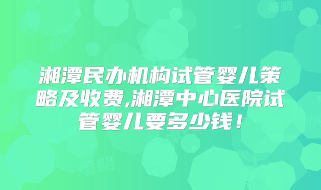 湘潭民办机构试管婴儿策略及收费,湘潭中心医院试管婴儿要多少钱！