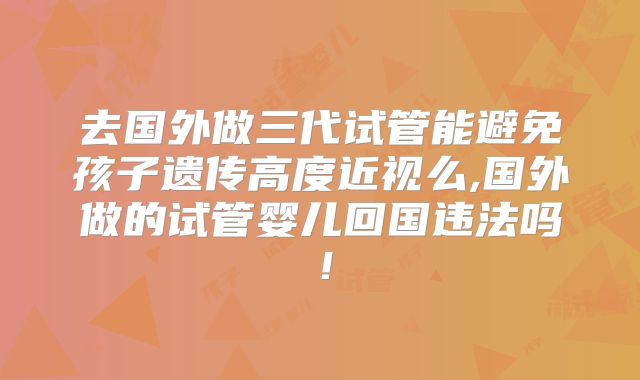 去国外做三代试管能避免孩子遗传高度近视么,国外做的试管婴儿回国违法吗！